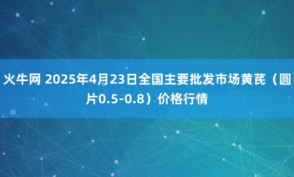 火牛网 2025年4月23日全国主要批发市场黄芪（圆片0.5-0.8）价格行情