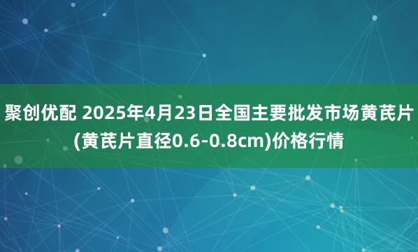 聚创优配 2025年4月23日全国主要批发市场黄芪片(黄芪片直径0.6-0.8cm)价格行情