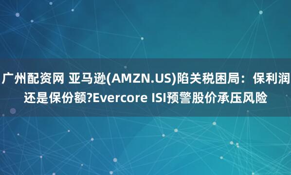 广州配资网 亚马逊(AMZN.US)陷关税困局：保利润还是保份额?Evercore ISI预警股价承压风险