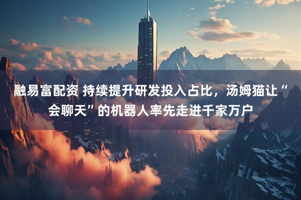 融易富配资 持续提升研发投入占比，汤姆猫让“会聊天”的机器人率先走进千家万户