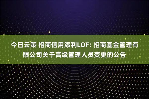 今日云策 招商信用添利LOF: 招商基金管理有限公司关于高级管理人员变更的公告