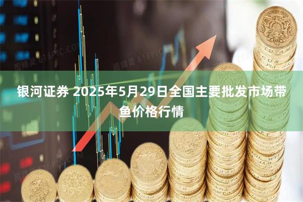 银河证券 2025年5月29日全国主要批发市场带鱼价格行情