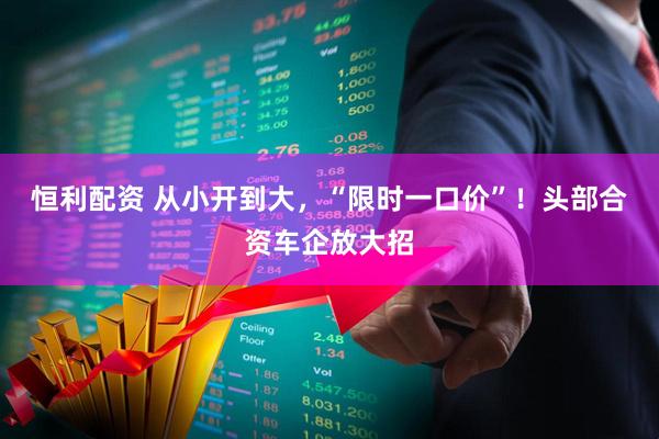 恒利配资 从小开到大，“限时一口价”！头部合资车企放大招