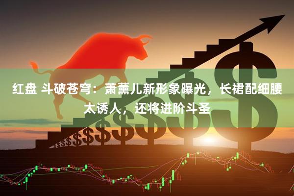 红盘 斗破苍穹：萧薰儿新形象曝光，长裙配细腰太诱人，还将进阶斗圣