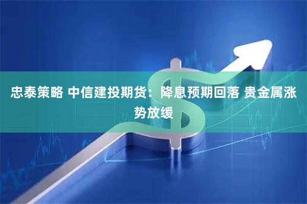 忠泰策略 中信建投期货：降息预期回落 贵金属涨势放缓