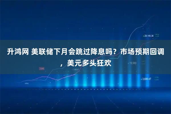 升鸿网 美联储下月会跳过降息吗？市场预期回调，美元多头狂欢