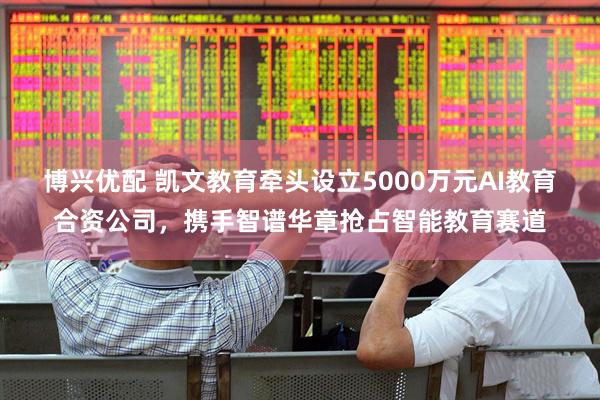 博兴优配 凯文教育牵头设立5000万元AI教育合资公司，携手智谱华章抢占智能教育赛道