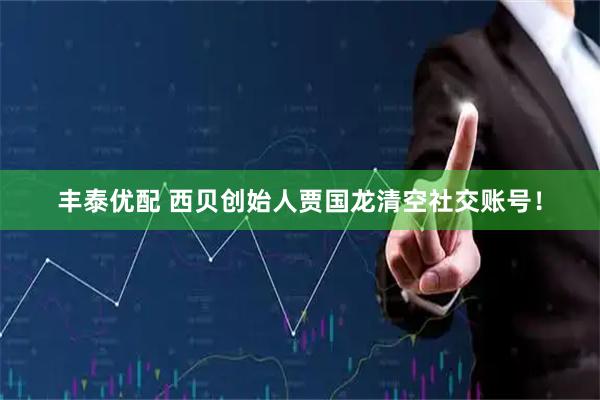 丰泰优配 西贝创始人贾国龙清空社交账号！