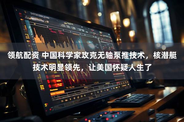 领航配资 中国科学家攻克无轴泵推技术，核潜艇技术明显领先，让美国怀疑人生了