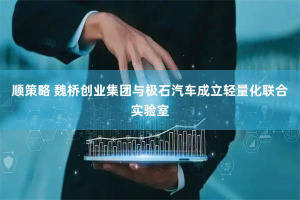 顺策略 魏桥创业集团与极石汽车成立轻量化联合实验室