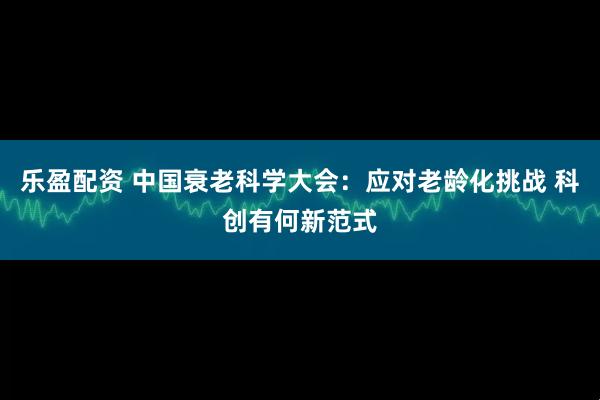 乐盈配资 中国衰老科学大会：应对老龄化挑战 科创有何新范式
