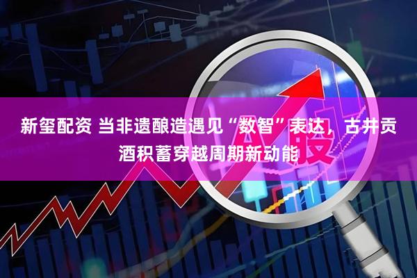 新玺配资 当非遗酿造遇见“数智”表达，古井贡酒积蓄穿越周期新动能