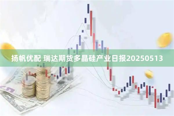 扬帆优配 瑞达期货多晶硅产业日报20250513