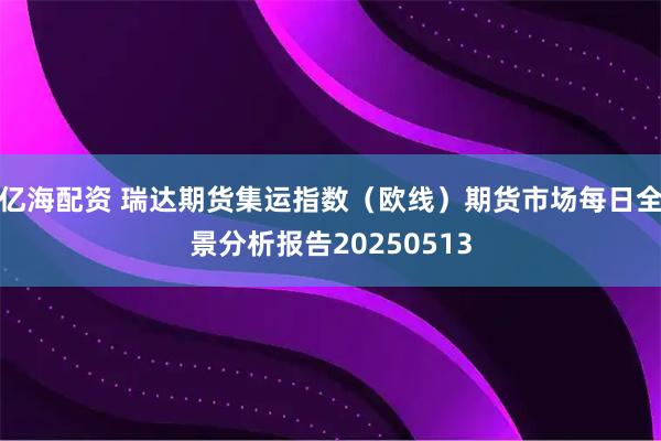 亿海配资 瑞达期货集运指数（欧线）期货市场每日全景分析报告20250513