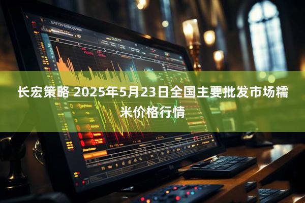 长宏策略 2025年5月23日全国主要批发市场糯米价格行情