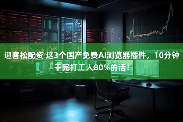 迎客松配资 这3个国产免费AI浏览器插件，10分钟干完打工人80%的活！