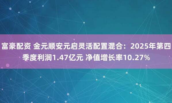富豪配资 金元顺安元启灵活配置混合：2025年第四季度利润1.47亿元 净值增长率10.27%