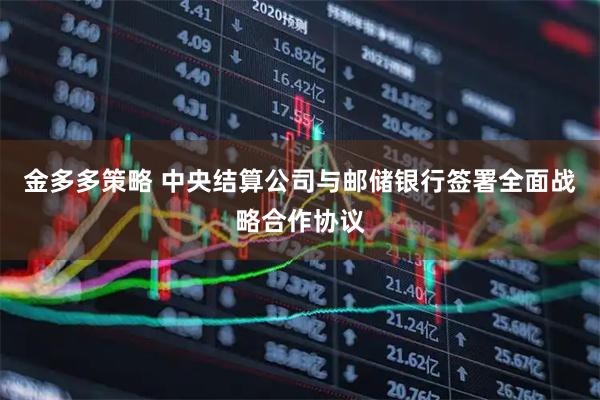 金多多策略 中央结算公司与邮储银行签署全面战略合作协议