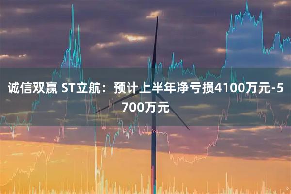 诚信双赢 ST立航：预计上半年净亏损4100万元-5700万元