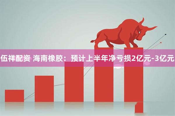 伍祥配资 海南橡胶：预计上半年净亏损2亿元-3亿元
