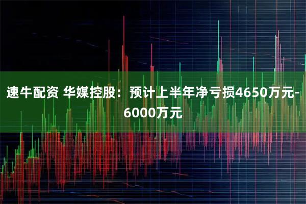 速牛配资 华媒控股：预计上半年净亏损4650万元-6000万元