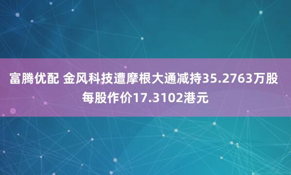 富腾优配 金风科技遭摩根大通减持35.2763万股 每股作价17.3102港元