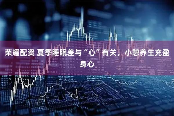 荣耀配资 夏季睡眠差与“心”有关，小憩养生充盈身心