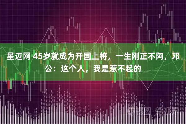 星迈网 45岁就成为开国上将，一生刚正不阿，邓公：这个人，我是惹不起的